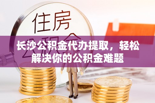 林甸长沙公积金代办提取，轻松解决你的公积金难题