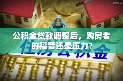 林甸公积金贷款调整后，购房者的福音还是压力？