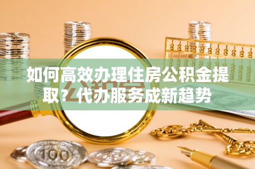 林甸如何高效办理住房公积金提取？代办服务成新趋势