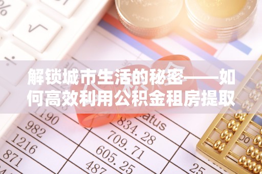 林甸解锁城市生活的秘密——如何高效利用公积金租房提取政策优化居住体验