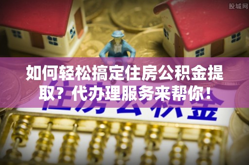 林甸如何轻松搞定住房公积金提取？代办理服务来帮你！