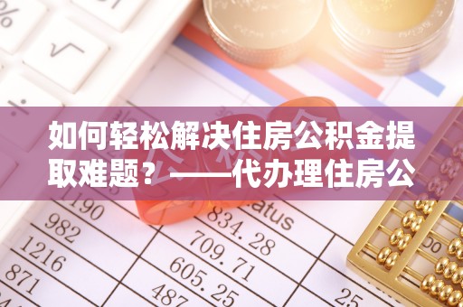 林甸如何轻松解决住房公积金提取难题？——代办理住房公积金提取服务解析