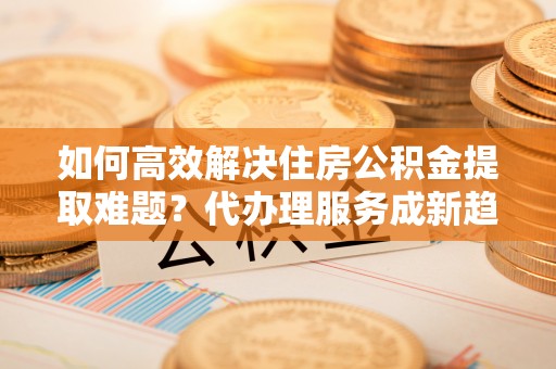 林甸如何高效解决住房公积金提取难题？代办理服务成新趋势