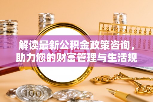 林甸解读最新公积金政策咨询，助力您的财富管理与生活规划
