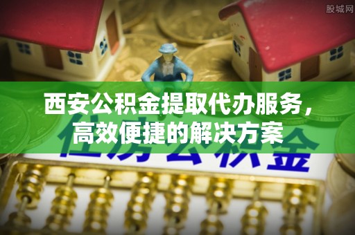 林甸西安公积金提取代办服务，高效便捷的解决方案