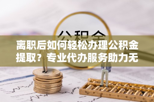 林甸离职后如何轻松办理公积金提取？专业代办服务助力无忧