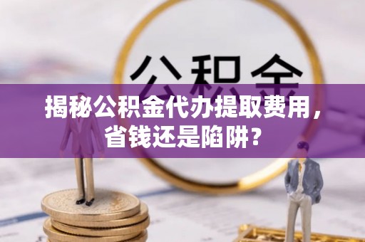 林甸揭秘公积金代办提取费用，省钱还是陷阱？