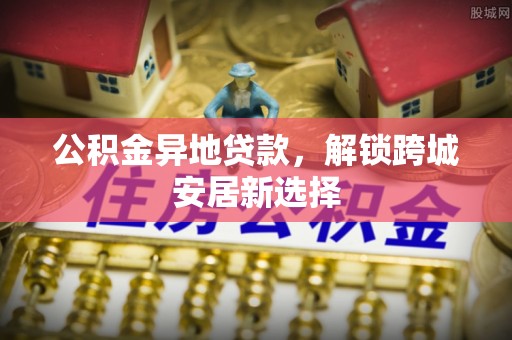 林甸公积金异地贷款，解锁跨城安居新选择