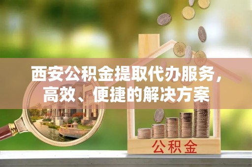 林甸西安公积金提取代办服务，高效、便捷的解决方案