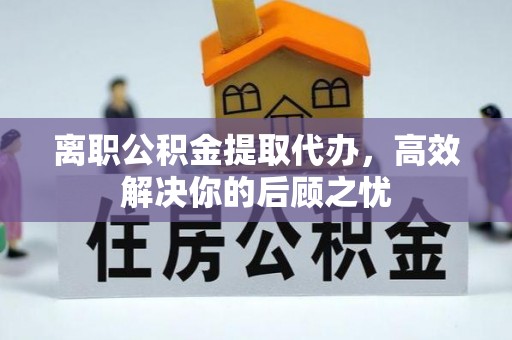 林甸离职公积金提取代办，高效解决你的后顾之忧