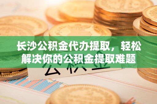 林甸长沙公积金代办提取，轻松解决你的公积金提取难题
