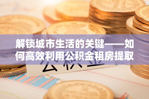 林甸解锁城市生活的关键——如何高效利用公积金租房提取实现居住自由