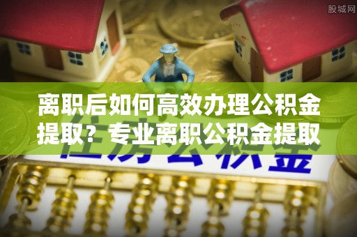 林甸离职后如何高效办理公积金提取？专业离职公积金提取代办服务指南