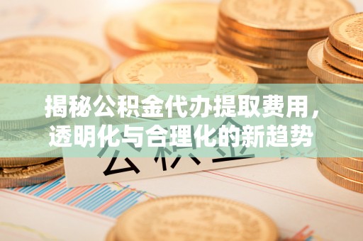 林甸揭秘公积金代办提取费用，透明化与合理化的新趋势