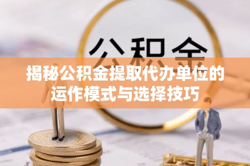 林甸揭秘公积金提取代办单位的运作模式与选择技巧