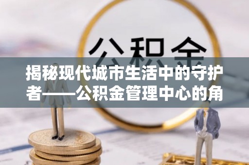 林甸揭秘现代城市生活中的守护者——公积金管理中心的角色与价值