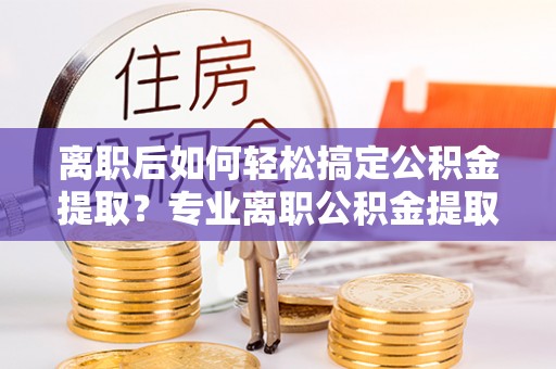 林甸离职后如何轻松搞定公积金提取？专业离职公积金提取代办服务助你一臂之力