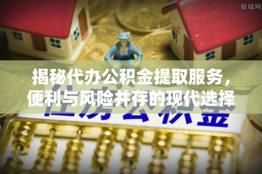 林甸揭秘代办公积金提取服务，便利与风险并存的现代选择